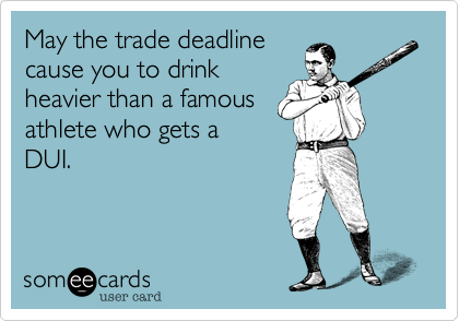 May the trade deadline
cause you to drink
heavier than a famous
athlete who gets a
DUI.