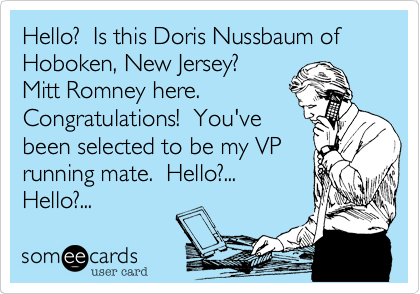 Hello?  Is this Doris Nussbaum of Hoboken, New Jersey? 
Mitt Romney here.
Congratulations!  You've
been selected to be my VP
running mate.  Hello?...
Hello?...