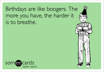 Birthdays are like boogers. The
more you have, the harder it
is to breathe.  