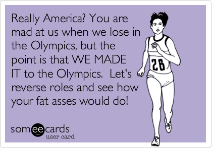 Really America? You are
mad at us when we lose in
the Olympics, but the
point is that WE MADE
IT to the Olympics.  Let's
reverse roles and see how
your fat asses would do! 