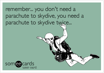 remember... you don't need a parachute to skydive, you need a parachute to skydive twice...