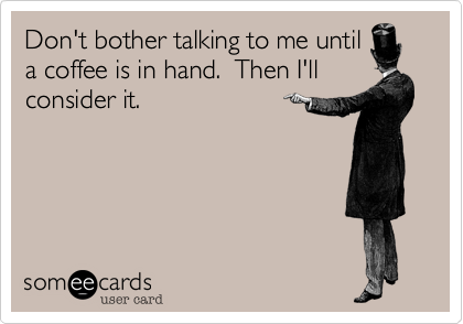 Don't bother talking to me until
a coffee is in hand.  Then I'll
consider it.
