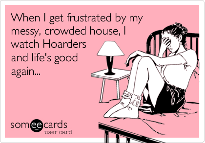 When I get frustrated by my
messy, crowded house, I
watch Hoarders
and life's good
again...