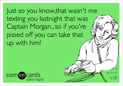 Just so you know,that wasn't me
texting you lastnight that was
Captain Morgan...so if you're
pissed off you can take that
up with him!