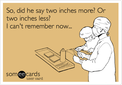 So, did he say two inches more? Or two inches less?
I can't remember now... 