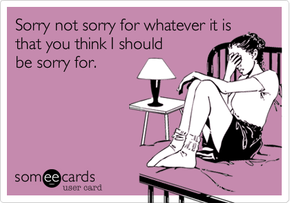 Sorry not sorry for whatever it is
that you think I should
be sorry for.