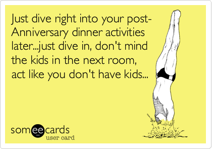 Just dive right into your post-
Anniversary dinner activities
later...just dive in, don't mind
the kids in the next room,
act like you don't have kids...