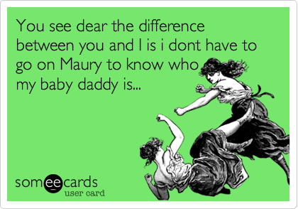You see dear the difference between you and I is i dont have to go on Maury to know who
my baby daddy is...