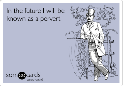 In the future I will be
known as a pervert.