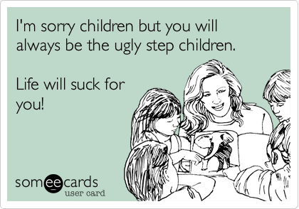 I'm sorry children but you will always be the ugly step children.

Life will suck for
you! 