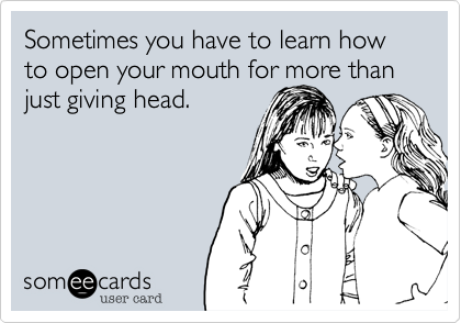 Sometimes you have to learn how to open your mouth for more than just giving head.
