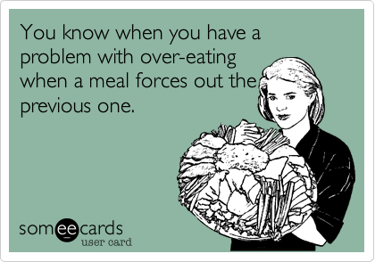 You know when you have a problem with over-eating
when a meal forces out the
previous one.
