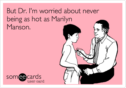 But Dr. I'm worried about never being as hot as Marilyn
Manson.