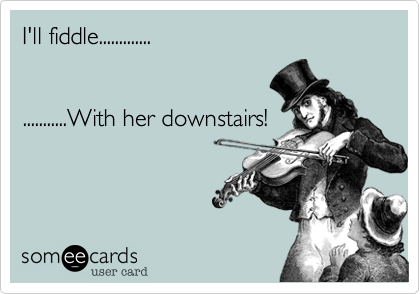 I'll fiddle.............


...........With her downstairs!