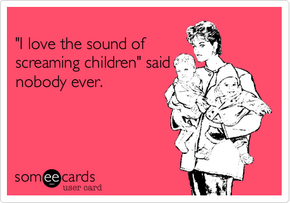 
"I love the sound of
screaming children" said
nobody ever.