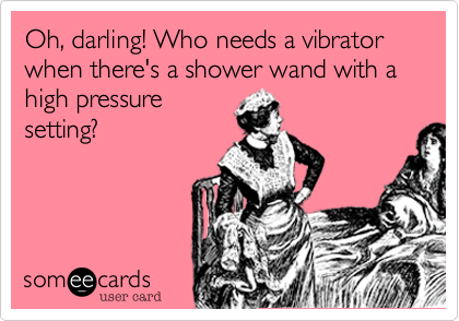 Oh, darling! Who needs a vibrator when there's a shower wand with a high pressure
setting?