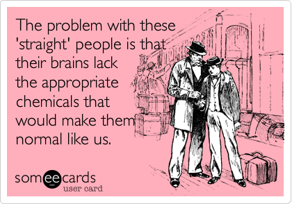 The problem with these
'straight' people is that
their brains lack
the appropriate 
chemicals that
would make them
normal like us.