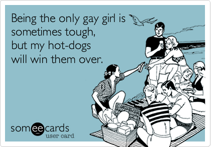Being the only gay girl is
sometimes tough, 
but my hot-dogs
will win them over.