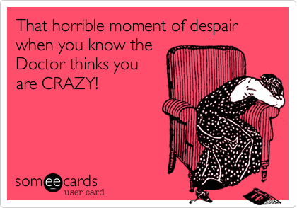 That horrible moment of despair when you know the
Doctor thinks you
are CRAZY!