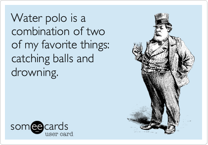 Water polo is a 
combination of two 
of my favorite things:
catching balls and
drowning. 