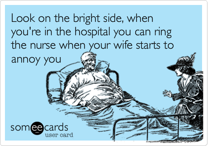Look on the bright side, when you're in the hospital you can ring the nurse when your wife starts to
annoy you
