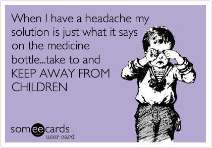 When I have a headache my solution is just what it says
on the medicine
bottle...take to and
KEEP AWAY FROM
CHILDREN