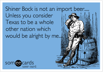 Shiner Bock is not an import beer.....
Unless you consider
Texas to be a whole
other nation which
would be alright by me....