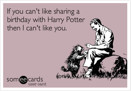 If you can't like sharing a 
birthday with Harry Potter 
then I can't like you.