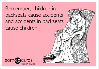 Remember, children in
backseats cause accidents
and accidents in backseats 
cause children.