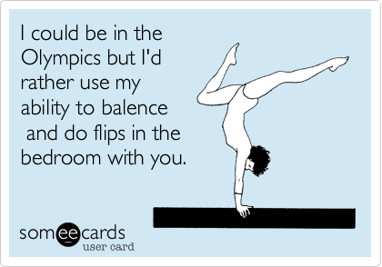 I could be in the
Olympics but I'd
rather use my
ability to balence
 and do flips in the
bedroom with you.