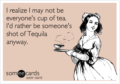 I realize I may not be
everyone's cup of tea.    
I'd rather be someone's
shot of Tequila 
anyway.