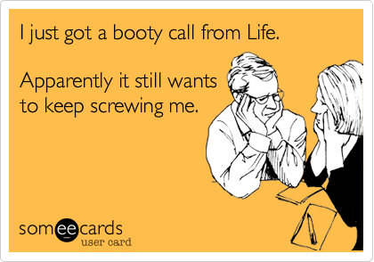 I just got a booty call from Life. 

Apparently it still wants 
to keep screwing me.