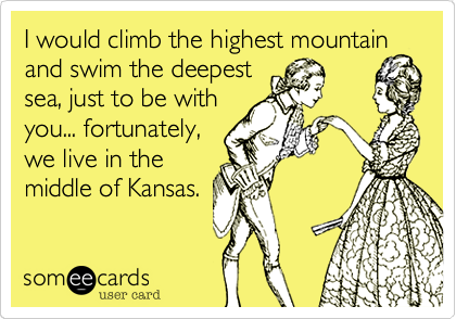 I would climb the highest mountain
and swim the deepest
sea, just to be with
you... fortunately,
we live in the
middle of Kansas.