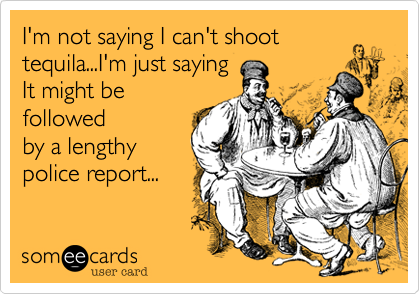 I'm not saying I can't shoot
tequila...I'm just saying
It might be
followed
by a lengthy
police report...