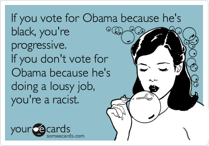 If you vote for Obama because he's black, you're 
progressive. 
If you don't vote for 
Obama because he's
doing a lousy job,
you're a racist.
