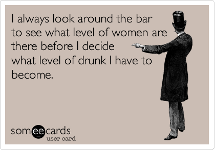 I always look around the bar
to see what level of women are there before I decide 
what level of drunk I have to
become.