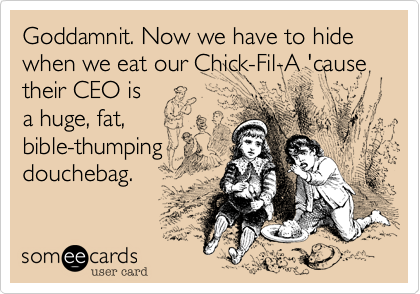 Goddamnit. Now we have to hide when we eat our Chick-Fil-A 'cause their CEO is
a huge, fat,
bible-thumping
douchebag.