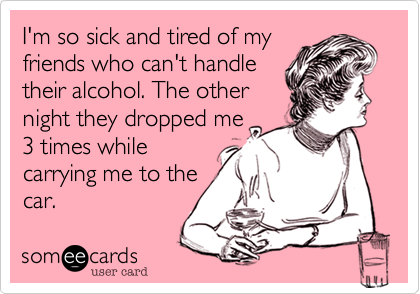 I'm so sick and tired of my
friends who can't handle
their alcohol. The other
night they dropped me
3 times while
carrying me to the
car.