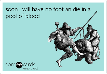 soon i will have no foot an die in a pool of blood