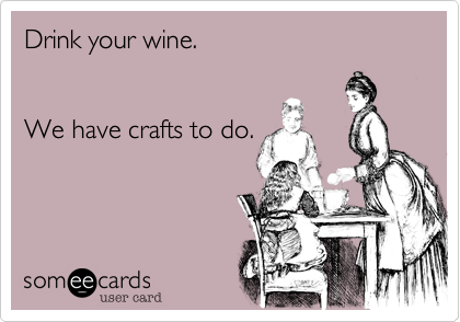 Drink your wine.


We have crafts to do.