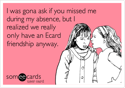I was gona ask if you missed me during my absence, but I
realized we really
only have an Ecard
friendship anyway.
