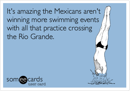 It's amazing the Mexicans aren't
winning more swimming events 
with all that practice crossing
the Rio Grande.