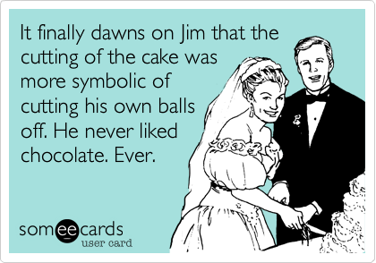 It finally dawns on Jim that the
cutting of the cake was
more symbolic of
cutting his own balls
off. He never liked
chocolate. Ever.