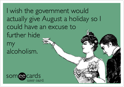 I wish the government would actually give August a holiday so I could have an excuse to
further hide
my
alcoholism.