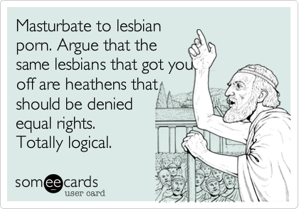 Masturbate to lesbian
porn. Argue that the
same lesbians that got you
off are heathens that
should be denied 
equal rights.
Totally logical.