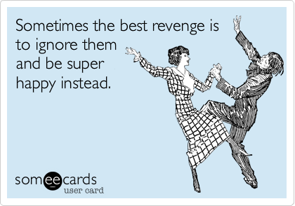 Sometimes the best revenge is
to ignore them
and be super
happy instead.