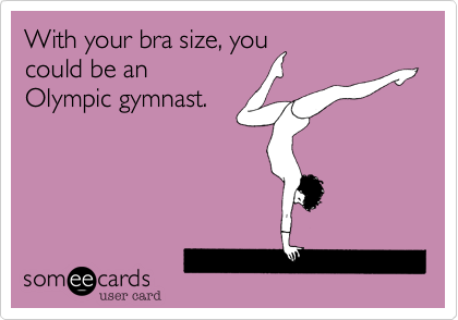 With your bra size, you
could be an
Olympic gymnast.