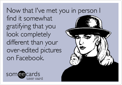 Now that I've met you in person I find it somewhat
gratifying that you
look completely
different than your
over-edited pictures
on Facebook.