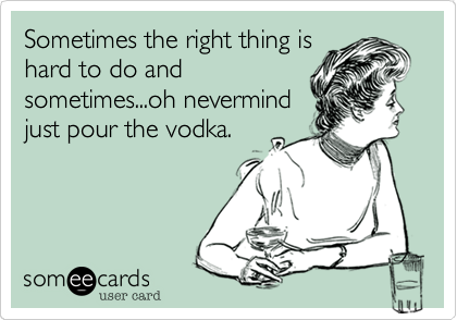 Sometimes the right thing is
hard to do and
sometimes...oh nevermind
just pour the vodka.