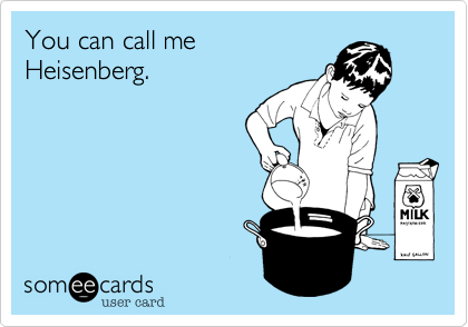 You can call me
Heisenberg. 